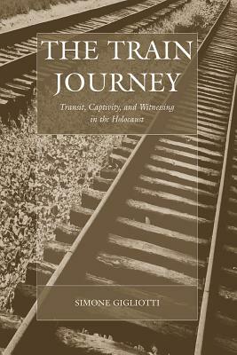 The Train Journey: Transit, Captivity, and Witnessing in the Holocaust by Simone Gigliotti