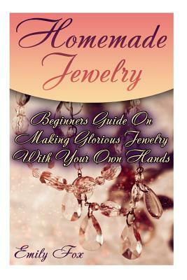 Homemade Jewelry: Beginners Guide On Making Glorious Jewelry With Your Own Hands by Emily Fox