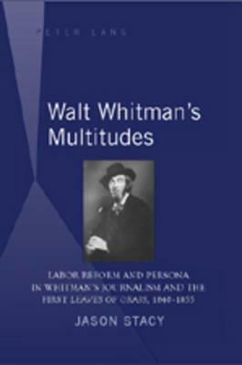 Walt Whitman's Multitudes: Labor Reform and Persona in Whitman's Journalism and the First "leaves of Grass, 1840-1855 by Jason Stacy