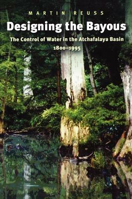 Designing the Bayous: The Control of Water in the Atchafalaya Basin, 1800-1995 by Martin Reuss