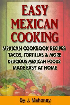 Easy Mexican Cooking: Mexican Cooking Recipes Made Simple At Home by J. Mahoney