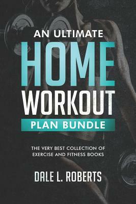 An Ultimate Home Workout Plan Bundle: The Very Best Collection of Exercise and Fitness Books by Dale L. Roberts