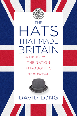 The Hats That Made Britain: A History of the Nation Through Its Headwear by David Long