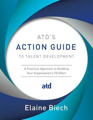 Atd's Action Guide to Talent Development: A Practical Approach to Building Your Organization's TD Effort by Elaine Biech