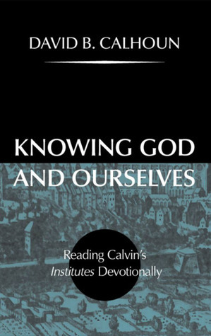 Knowing God and Ourselves: Reading Calvin's Institutes Devotionally by David B. Calhoun