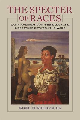 The Specter of Races: Latin American Anthropology and Literature Between the Wars by Anke Birkenmaier