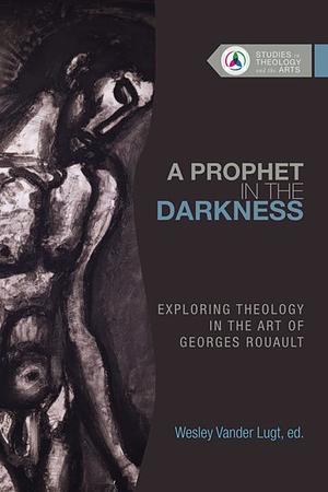 A Prophet in the Darkness: Exploring Theology in the Art of Georges Rouault by Wesley Vander Lugt