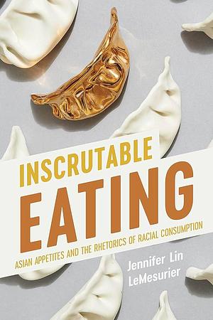 Inscrutable Eating: Asian Appetites and the Rhetorics of Racial Consumption by Jennifer Lin LeMesurier