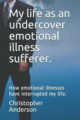 My Life as an Undercover Emotional Illness Sufferer.: How Emotional Illnesses Have Interrupted My Life. by Christopher L. Anderson, Christopher Anderson