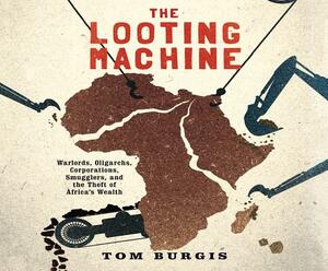 The Looting Machine: Warlords, Oligarchs, Corporations, Smugglers, and the Theft of Africa's Wealth by Tom Burgis