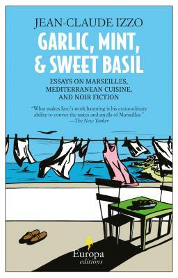 Garlic, Mint, and Sweet Basil: Essays on Marseilles, Mediterranean Cuisine, and Noir Fiction by Jean-Claude Izzo