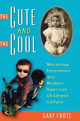 The Cute and the Cool: Wondrous Innocence and Modern American Children's Culture by Gary Cross
