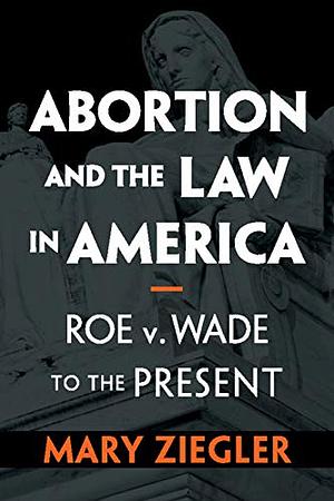 Abortion and the Law in America: Roe v. Wade to the Present by Mary Ziegler