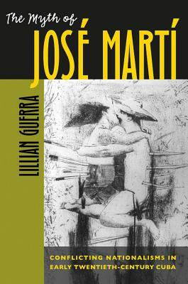 The Myth of José Martí: Conflicting Nationalisms in Early Twentieth-Century Cuba by Lillian Guerra