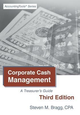 Corporate Cash Management: Third Edition: A Treasurer's Guide by Steven M. Bragg