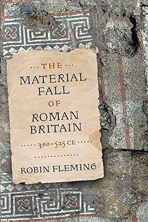 The Material Fall of Roman Britain, 300-525 CE by Robin Fleming, Robin Fleming