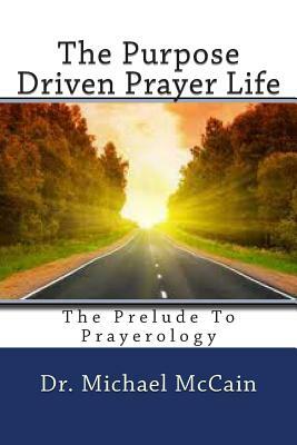 The Purpose Driven Prayer Life: The Prelude To Prayerology by Michael McCain