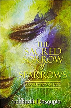 The Sacred Sorrow of Sparrows: A Collection of Lives by Siddharth Dasgupta