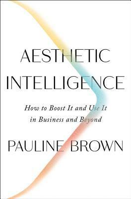 Aesthetic Intelligence: How to Boost It and Use It in Business and Beyond by Pauline Brown