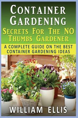 Container Gardening - Secrets For The NO Thumbs Gardener: - A Complete Guide On The Best Container Gardening Ideas by William Ellis