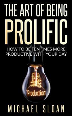 The Art Of Being Prolific: How To Be Ten Times More Productive With Your Day by Michael Sloan