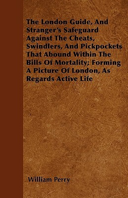 The London Guide, And Stranger's Safeguard Against The Cheats, Swindlers, And Pickpockets That Abound Within The Bills Of Mortality; Forming A Picture by William Perry