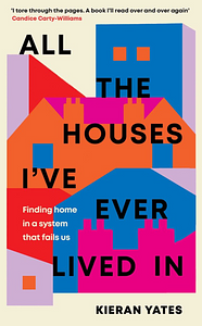 All The Houses I've Ever Lived In: Finding Home in a System that Fails Us by Kieran Yates