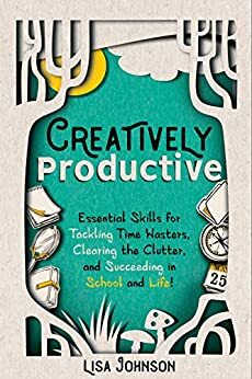 Creatively Productive: Essential Skills for Tackling Time Wasters, Clearing the Clutter, and Succeeding in School—and Life! by Lisa Johnson