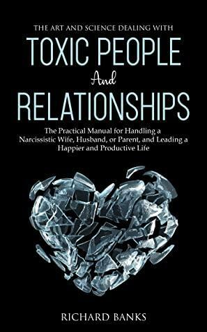 The Art and Science of Dealing with Toxic People and Relationships: The Practical Manual for Handling a Narcissistic Wife, Husband, or Parent, and Leading a Happier and Productive Life by Richard Banks