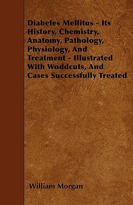 Diabetes Mellitus - Its History, Chemistry, Anatomy, Pathology, Physiology, And Treatment - Illustrated With Woddcuts, And Cases Successfully Treated by William Morgan
