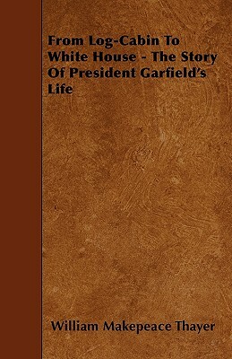 From Log-Cabin To White House - The Story Of President Garfield's Life by William Makepeace Thayer