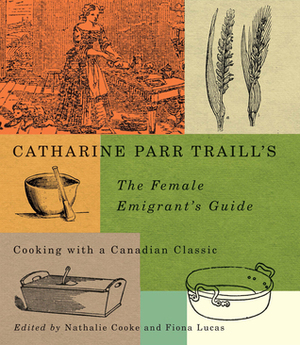 Catharine Parr Traill's The Female Emigrant's Guide: Cooking with a Canadian Classic by Nathalie Cooke, Catharine Parr Traill, Fiona Lucas