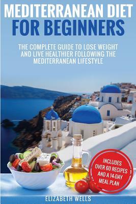 Mediterranean Diet For Beginners: The Complete Guide To Lose Weight And Live Healthier Following The Mediterranean Lifestyle by Elizabeth Wells