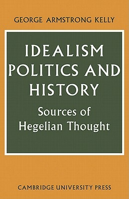 Idealism, Politics and History: Sources of Hegelian Thought by George Armstrong Kelly