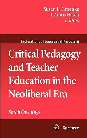 Critical Pedagogy and Teacher Education in the Neoliberal Era: Small Openings by Susan L. Groenke, J. Amos Hatch