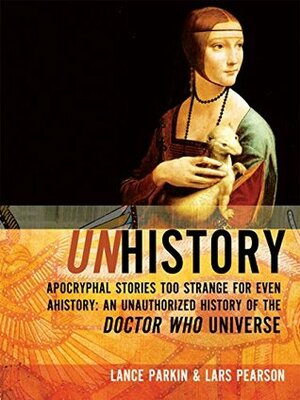 Unhistory: Apocryphal Stories Too Strange for Even Ahistory: An Unauthorized History of the Doctor Who Universe by Lance Parkin, Lars Pearson