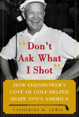 Don't Ask What I Shot: How President Eisenhower's Love of Golf Helped Shape 1950's America by Catherine M. Lewis