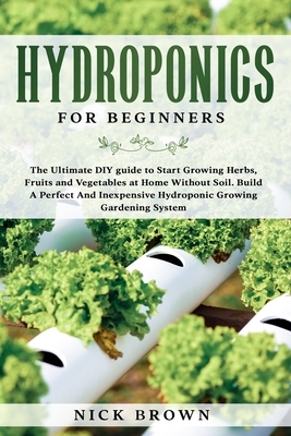 Hydroponics for Beginners: The Ultimate DIY guide to Start Growing Herbs, Fruits and Vegetables at Home Without Soil. Build A Perfect And Inexpen by Nick Brown