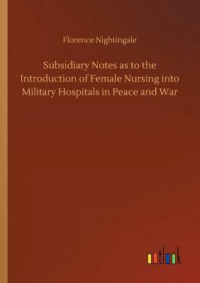 Subsidiary Notes as to the Introduction of Female Nursing Into Military Hospitals in Peace and War by Florence Nightingale