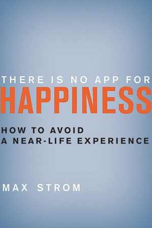 There Is No App for Happiness: How to Avoid a Near-Life Experience by Max Strom