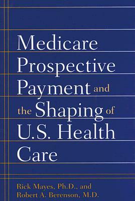 Medicare Prospective Payment and the Shaping of U.S. Health Care: by Robert A. Berenson, Rick Mayes