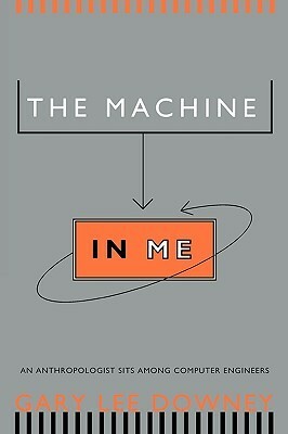 The Machine in Me: An Anthropologist Sits Among Computer Engineers by Gary Lee Downey