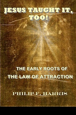 Jesus Taught It, Too!: The Early Roots of the Law of Attraction by Philip F. Harris