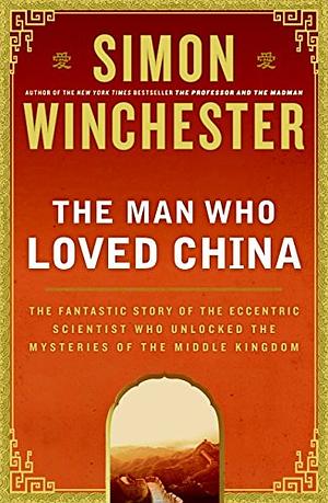 The Man Who Loved China: The Fantastic Story of the Eccentric Scientist Who Unlocked the Mysteries of the Middle Kingdom by Simon Winchester