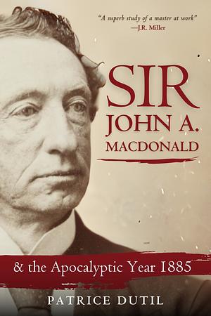 Sir John A. Macdonald & the Apocalyptic Year 1885 by Patrice Dutil