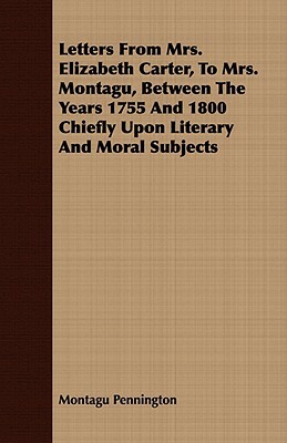 Letters from Mrs. Elizabeth Carter, to Mrs. Montagu, Between the Years 1755 and 1800 Chiefly Upon Literary and Moral Subjects by Montagu Pennington