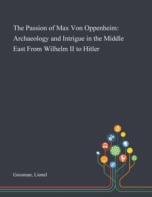 The Passion of Max Von Oppenheim: Archaeology and Intrigue in the Middle East From Wilhelm II to Hitler by Lionel Gossman