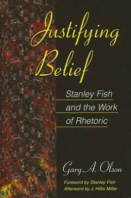 Justifying Belief: Stanley Fish and the Work of Rhetoric by Gary A. Olson