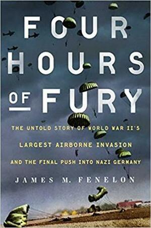 Four Hours of Fury: The Untold Story of World War II's Largest Airborne Invasion and the Final Push into Nazi Germany by James M. Fenelon