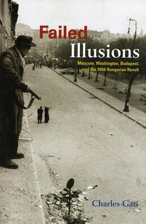 Failed Illusions: Moscow, Washington, Budapest, and the 1956 Hungarian Revolt by Charles Gati